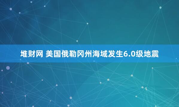 堆财网 美国俄勒冈州海域发生6.0级地震
