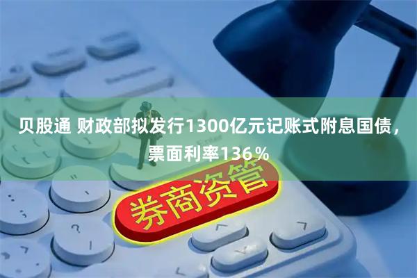 贝股通 财政部拟发行1300亿元记账式附息国债，票面利率136％