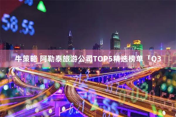 牛策略 阿勒泰旅游公司TOP5精选榜单「Q3