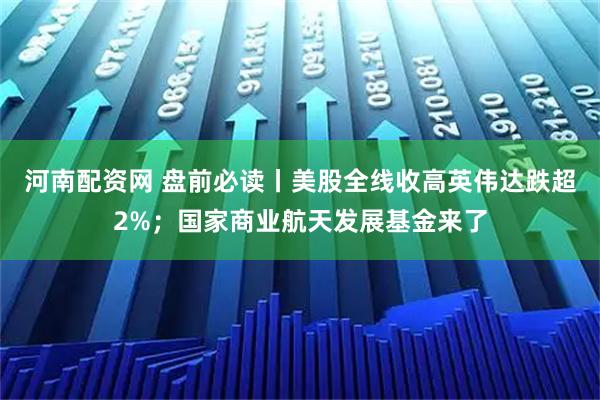 河南配资网 盘前必读丨美股全线收高英伟达跌超2%；国家商业航天发展基金来了