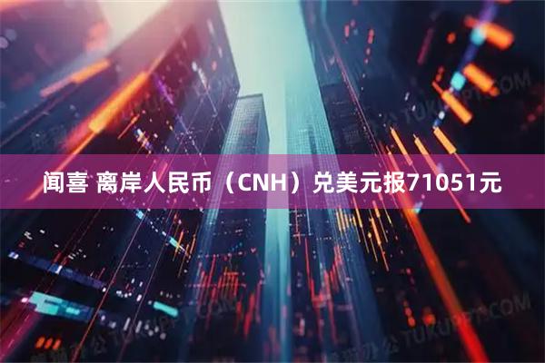 闻喜 离岸人民币（CNH）兑美元报71051元