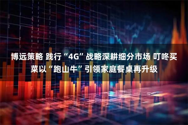 博远策略 践行“4G”战略深耕细分市场 叮咚买菜以“跑山牛”引领家庭餐桌再升级