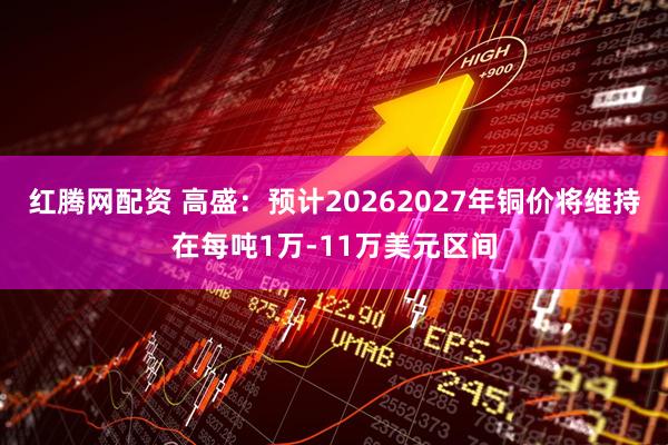 红腾网配资 高盛：预计20262027年铜价将维持在每吨1万-11万美元区间