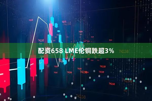 配资658 LME伦铜跌超3%