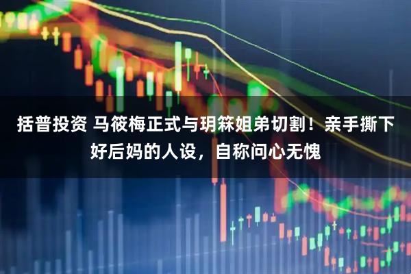 括普投资 马筱梅正式与玥箖姐弟切割！亲手撕下好后妈的人设，自称问心无愧