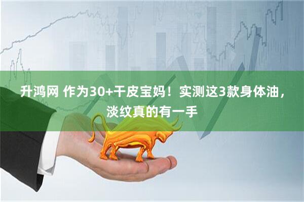 升鸿网 作为30+干皮宝妈！实测这3款身体油，淡纹真的有一手