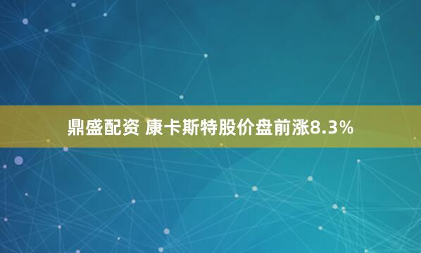 鼎盛配资 康卡斯特股价盘前涨8.3%