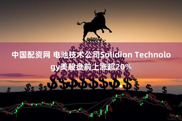 中国配资网 电池技术公司Solidion Technology美股盘前上涨超20%